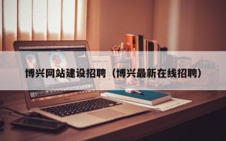 灵宝博兴网站建设招聘（博兴最新在线招聘）